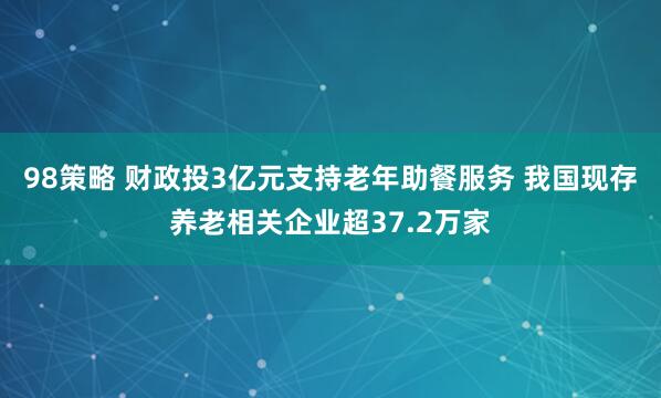 98策略 财政投3亿元支持老年助餐服务 我国现存养老相关企业超37.2万家