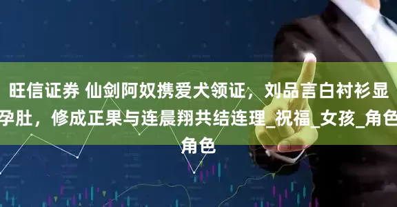 旺信证券 仙剑阿奴携爱犬领证，刘品言白衬衫显孕肚，修成正果与连晨翔共结连理_祝福_女孩_角色