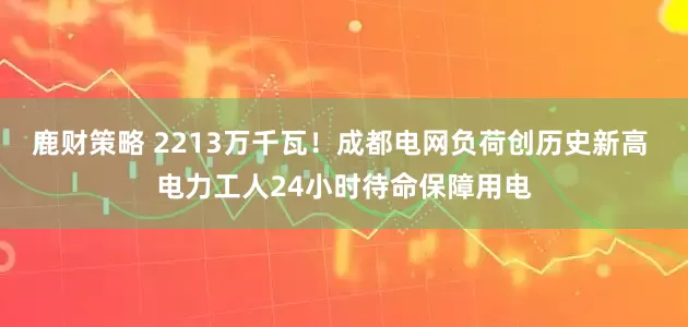 鹿财策略 2213万千瓦！成都电网负荷创历史新高 电力工人24小时待命保障用电