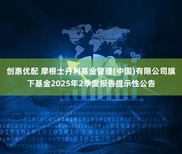 创惠优配 摩根士丹利基金管理(中国)有限公司旗下基金2025年2季度报告提示性公告