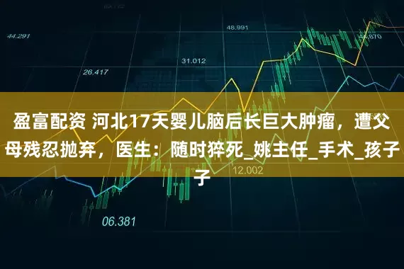 盈富配资 河北17天婴儿脑后长巨大肿瘤，遭父母残忍抛弃，医生：随时猝死_姚主任_手术_孩子