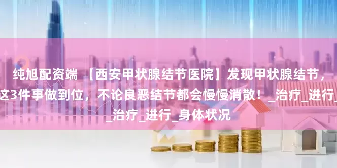 纯旭配资端 【西安甲状腺结节医院】发现甲状腺结节，别发愁，这3件事做到位，不论良恶结节都会慢慢消散！_治疗_进行_身体状况