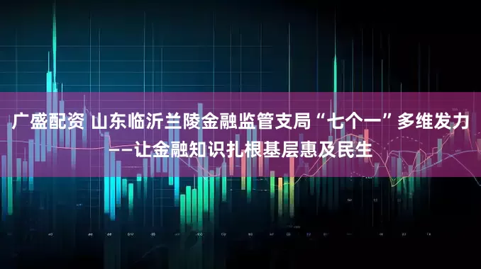 广盛配资 山东临沂兰陵金融监管支局“七个一”多维发力——让金融知识扎根基层惠及民生