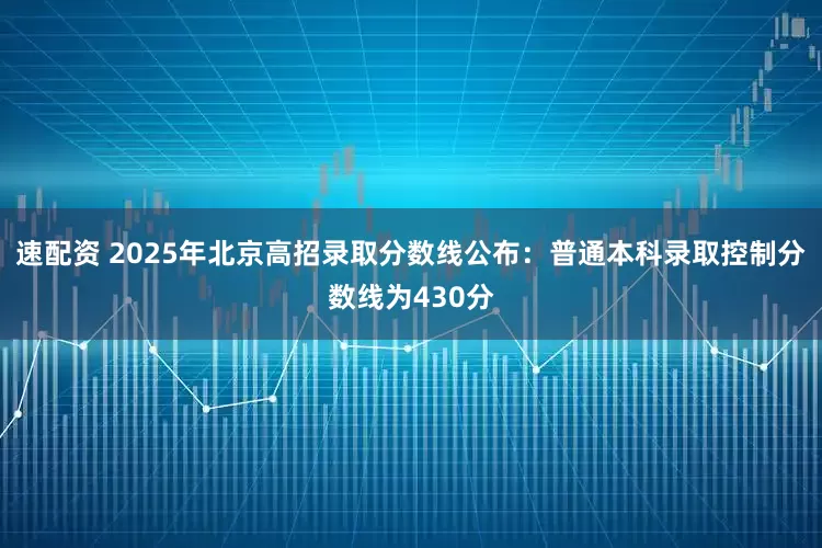 速配资 2025年北京高招录取分数线公布：普通本科录取控制分数线为430分
