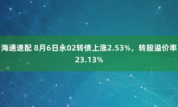 海通速配 8月6日永02转债上涨2.53%，转股溢价率23.13%