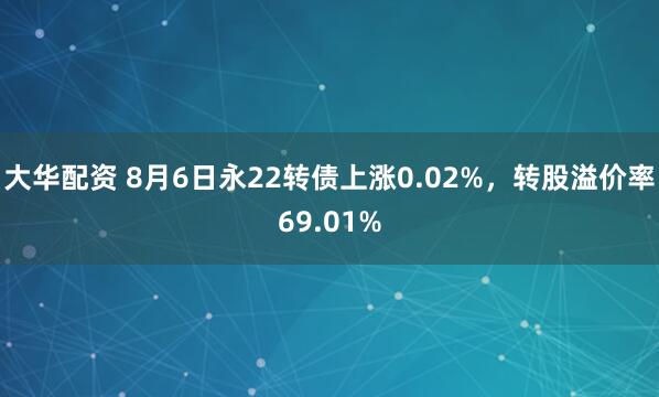 大华配资 8月6日永22转债上涨0.02%，转股溢价率69.01%