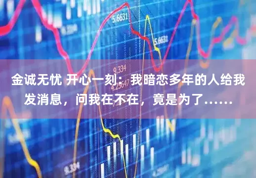 金诚无忧 开心一刻：我暗恋多年的人给我发消息，问我在不在，竟是为了……