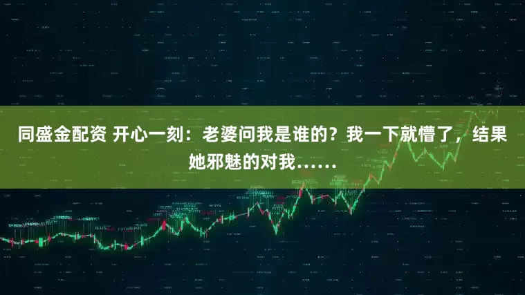 同盛金配资 开心一刻：老婆问我是谁的？我一下就懵了，结果她邪魅的对我……