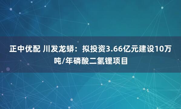 正中优配 川发龙蟒：拟投资3.66亿元建设10万吨/年磷酸二氢锂项目