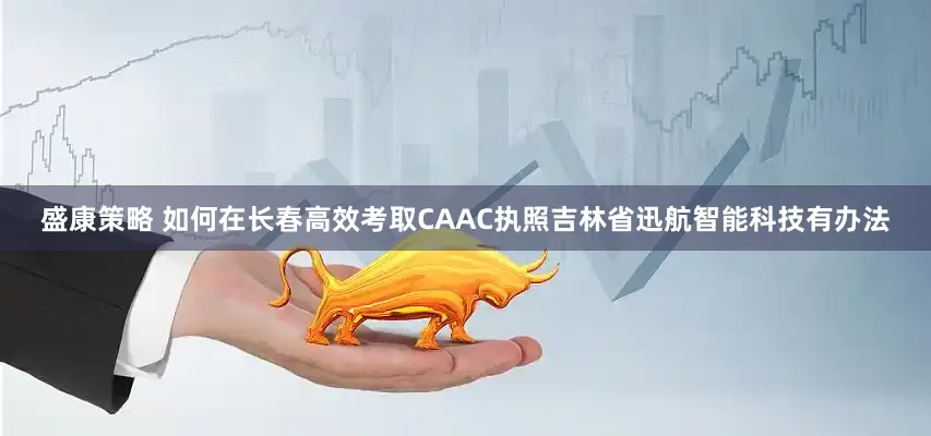 盛康策略 如何在长春高效考取CAAC执照吉林省迅航智能科技有办法