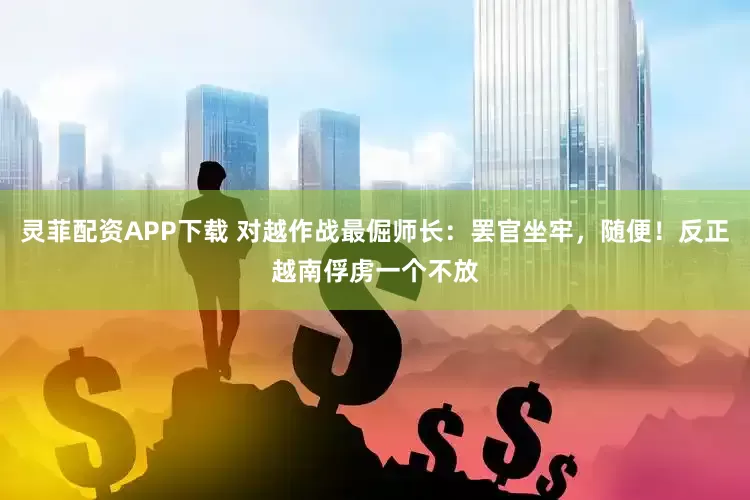灵菲配资APP下载 对越作战最倔师长：罢官坐牢，随便！反正越南俘虏一个不放