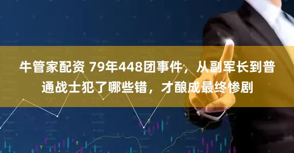 牛管家配资 79年448团事件，从副军长到普通战士犯了哪些错，才酿成最终惨剧