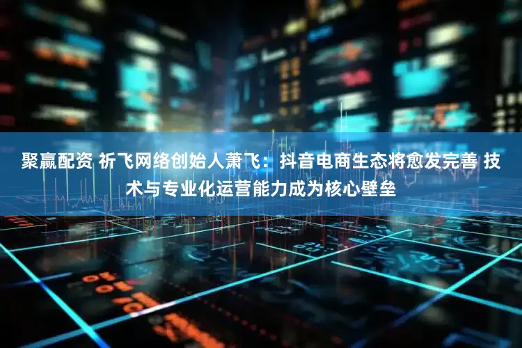 聚赢配资 祈飞网络创始人萧飞：抖音电商生态将愈发完善 技术与专业化运营能力成为核心壁垒