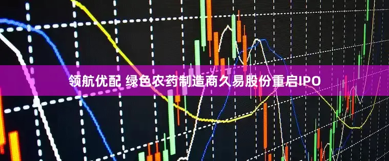 领航优配 绿色农药制造商久易股份重启IPO
