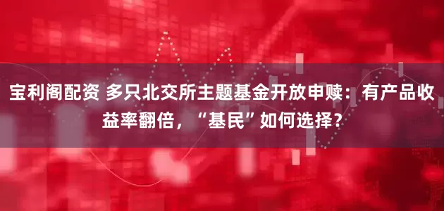 宝利阁配资 多只北交所主题基金开放申赎：有产品收益率翻倍，“基民”如何选择？