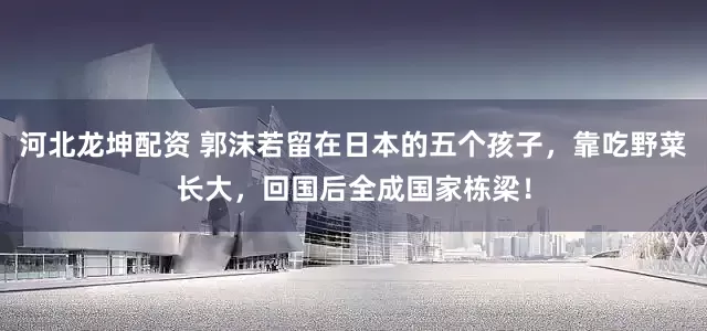 河北龙坤配资 郭沫若留在日本的五个孩子，靠吃野菜长大，回国后全成国家栋梁！