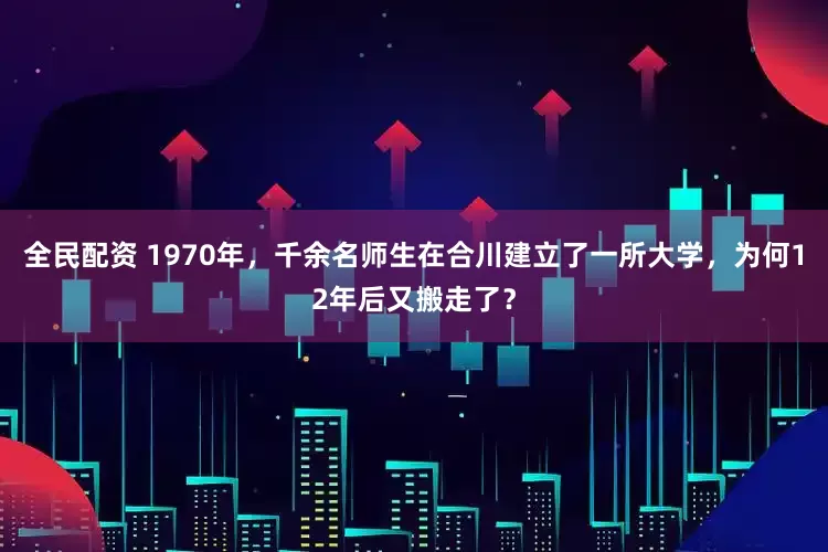 全民配资 1970年，千余名师生在合川建立了一所大学，为何12年后又搬走了？