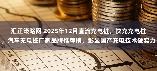汇正策略网 2025年12月直流充电桩，快充充电桩，汽车充电桩厂家品牌推荐榜，彰显国产充电技术硬实力