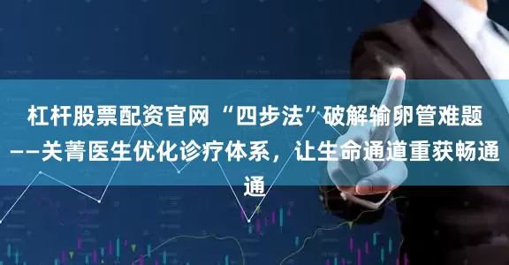 杠杆股票配资官网 “四步法”破解输卵管难题——关菁医生优化诊疗体系，让生命通道重获畅通