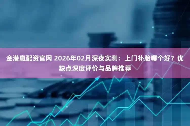 金港赢配资官网 2026年02月深夜实测：上门补胎哪个好？优缺点深度评价与品牌推荐