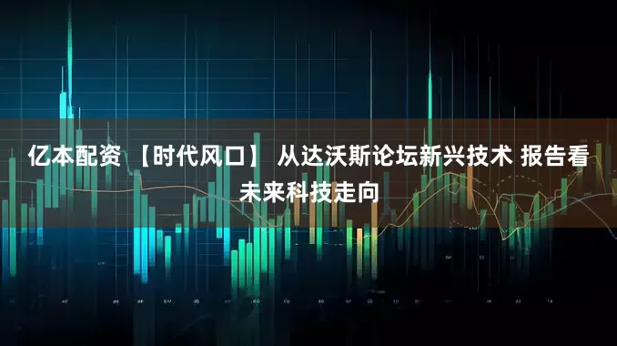 亿本配资 【时代风口】 从达沃斯论坛新兴技术 报告看未来科技走向