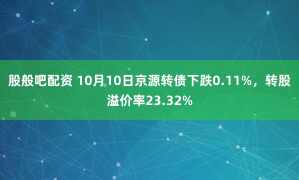 股般吧配资 10月10日京源转债下跌0.11%，转股溢价率23.32%