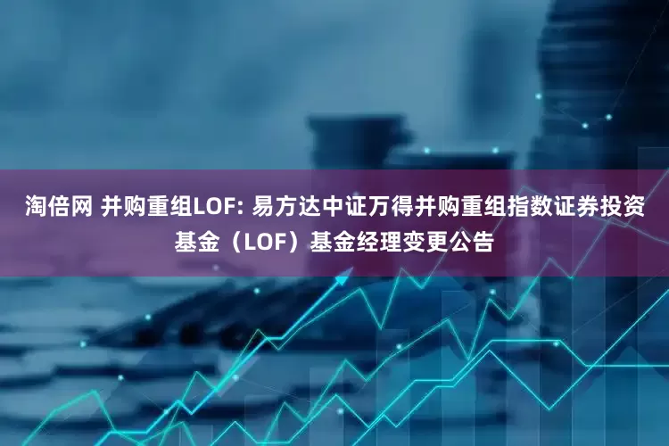 淘倍网 并购重组LOF: 易方达中证万得并购重组指数证券投资基金（LOF）基金经理变更公告