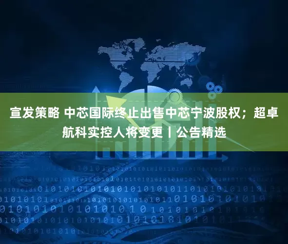 宣发策略 中芯国际终止出售中芯宁波股权；超卓航科实控人将变更丨公告精选