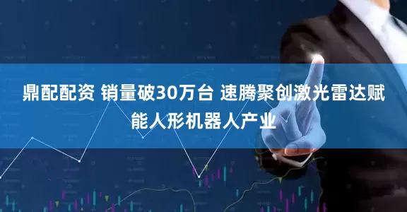 鼎配配资 销量破30万台 速腾聚创激光雷达赋能人形机器人产业