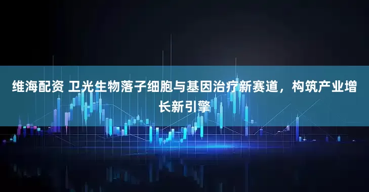 维海配资 卫光生物落子细胞与基因治疗新赛道，构筑产业增长新引擎